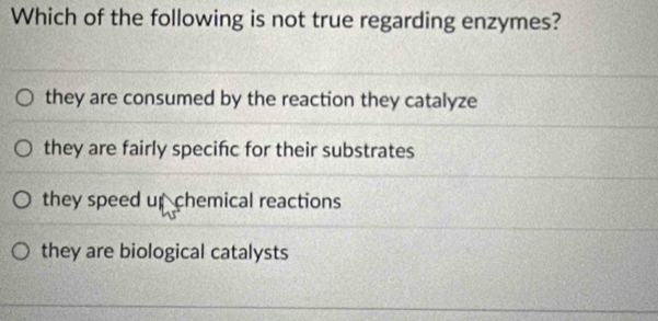 Which of the following is not true regarding enzymes?
they are consumed by the reaction they catalyze
they are fairly specifc for their substrates
they speed up chemical reactions
they are biological catalysts