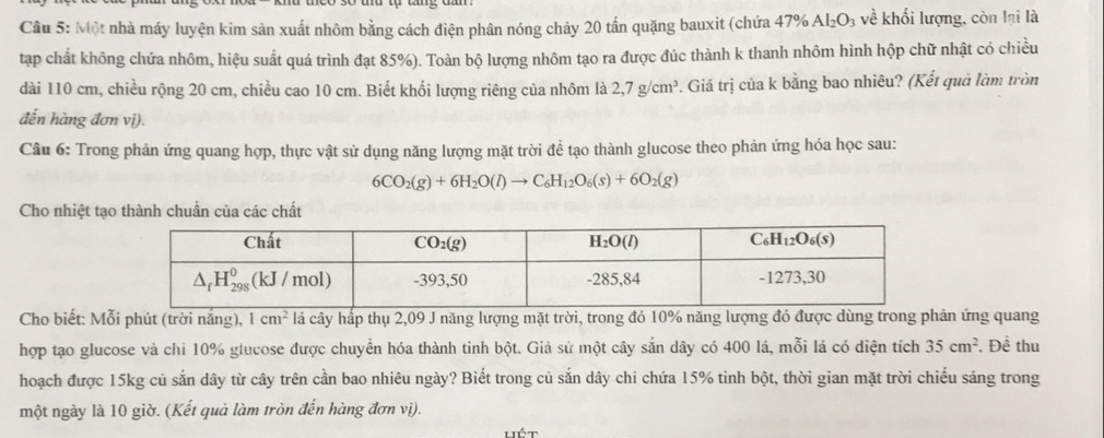 Một nhà máy luyện kim sản xuất nhôm bằng cách điện phân nóng chảy 20 tấn quặng bauxit (chứa 47% Al_2O_3 về khối lượng, còn lại là
tạp chất không chứa nhôm, hiệu suất quá trình đạt 85%). Toàn bộ lượng nhôm tạo ra được đúc thành k thanh nhôm hình hộp chữ nhật có chiều
dài 110 cm, chiều rộng 20 cm, chiều cao 10 cm. Biết khối lượng riêng của nhôm là 2,7g/cm^3 P. Giá trị của k bằng bao nhiêu? (Kết quả làm tròn
đến hàng đơn vị).
Câu 6: Trong phản ứng quang hợp, thực vật sử dụng năng lượng mặt trời đề tạo thành glucose theo phản ứng hóa học sau:
6CO_2(g)+6H_2O(l)to C_6H_12O_6(s)+6O_2(g)
Cho nhiệt tạo thành chuẩn của các chất
Cho biết: Mỗi phút (trời nắng), 1cm^2 lá cây hấp thụ 2,09 J năng lượng mặt trời, trong đó 10% năng lượng đó được dùng trong phản ứng quang
hợp tạo glucose và chi 10% glucose được chuyển hóa thành tinh bột. Giả sử một cây sắn dây có 400 lá, mỗi lá có diện tích 35cm^2. Đề thu
hoạch được 15kg củ sắn dây từ cây trên cần bao nhiêu ngày? Biết trong củ sắn dây chỉ chứa 15% tỉnh bột, thời gian mặt trời chiếu sáng trong
một ngày là 10 giờ. (Kết quả làm tròn đến hàng đơn vị).
lét