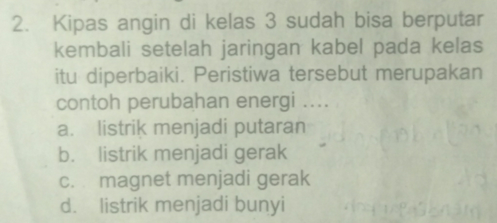 Kipas angin di kelas 3 sudah bisa berputar
kembali setelah jaringan kabel pada kelas
itu diperbaiki. Peristiwa tersebut merupakan
contoh perubahan energi ....
a. listrik menjadi putaran
b. listrik menjadi gerak
c. magnet menjadi gerak
d. listrik menjadi bunyi