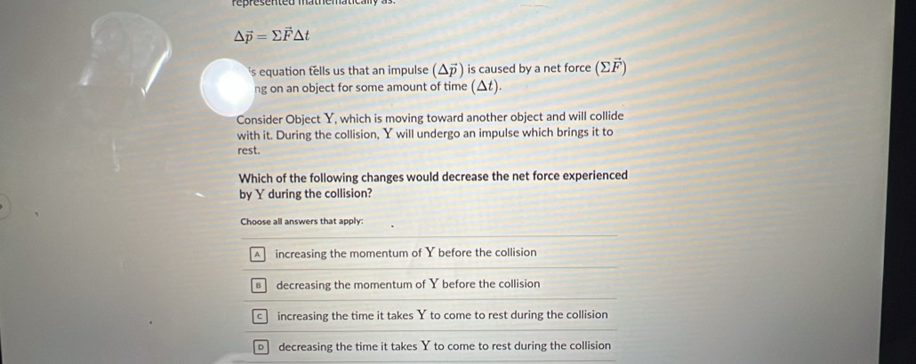 △ vector p=sumlimits vector F△ t
's equation tells us that an impulse (Δデ) is caused by a net force (∑F )
ng on an object for some amount of time (△t).
Consider Object Y, which is moving toward another object and will collide
with it. During the collision, Y will undergo an impulse which brings it to
rest.
Which of the following changes would decrease the net force experienced
by Y during the collision?
Choose all answers that apply:
A increasing the momentum of Y before the collision
decreasing the momentum of Y before the collision
c increasing the time it takes Y to come to rest during the collision
o decreasing the time it takes Y to come to rest during the collision