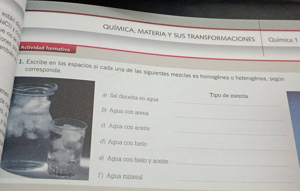 están d 
aCl) y 
QUÍMICA, MATERIA Y SUS TRANSFORMACIONES Química 1 
e no se ones Actividad formativa 
mbién 
corresponda. 
1. Escribe en los espacios si cada una de las siguientes mezclas es homogénea o heterogénea, según 

Tipo de mezcla 
_ 
) Sal disuelta en agua 
a 
_ 
S, a 
) Agua con arena 
yo 
_ 
Agua con aceite 

_ 
Agua con hielo 
_ 
Agua con hielo y aceite 
_ 
Agua mineral