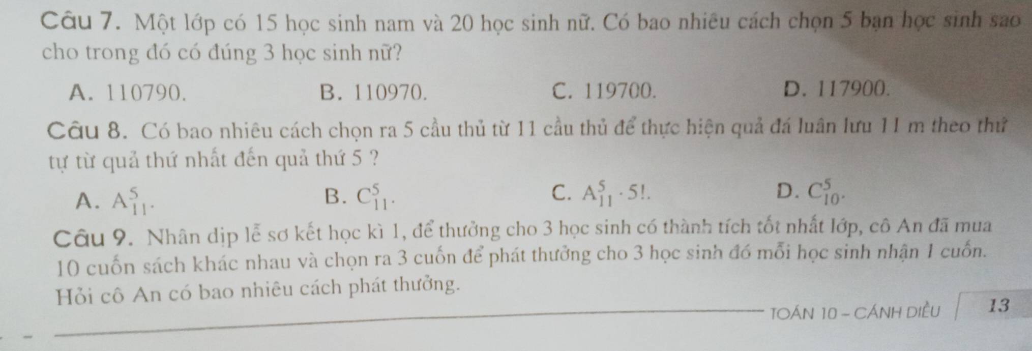 Một lớp có 15 học sinh nam và 20 học sinh nữ. Có bao nhiêu cách chọn 5 bạn học sinh sao
cho trong đó có đúng 3 học sinh nữ?
A. 110790. B. 110970. C. 119700. D. 117900.
Câu 8. Có bao nhiêu cách chọn ra 5 cầu thủ từ 11 cầu thủ để thực hiện quả đá luân lưu 11 m theo thứ
tự từ quả thứ nhất đến quả thứ 5 ?
C.
D.
A. A_(11)^5. C_(11)^5. A_(11)^5· 5!. C_(10)^5. 
B.
Câu 9. Nhân dịp lễ sơ kết học kì 1, để thưởng cho 3 học sinh có thành tích tốt nhất lớp, cô An đã mua
10 cuốn sách khác nhau và chọn ra 3 cuốn để phát thưởng cho 3 học sinh đó mỗi học sinh nhận 1 cuốn.
Hỏi cô An có bao nhiêu cách phát thưởng.
TOÁN 10 - CÁNH DIềU 13