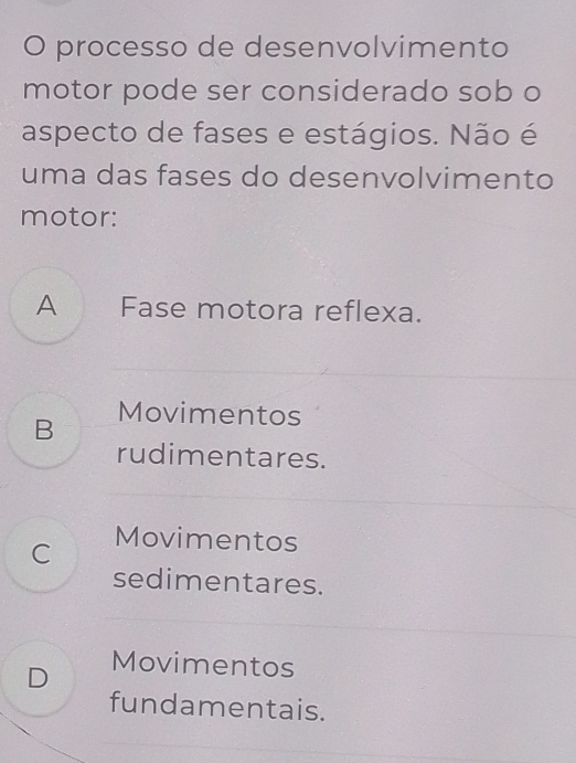 processo de desenvolvimento
motor pode ser considerado sob o
aspecto de fases e estágios. Não é
uma das fases do desenvolvimento
motor:
A Fase motora reflexa.
B Movimentos
rudimentares.
C Movimentos
sedimentares.
D
Movimentos
fundamentais.