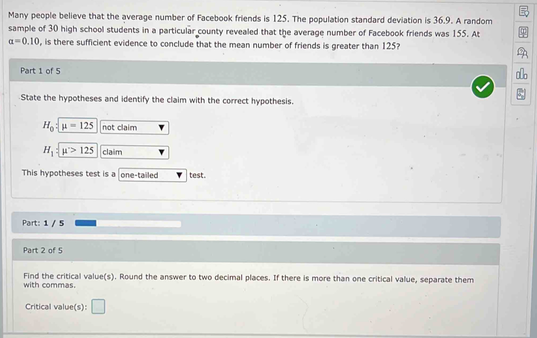 Many people believe that the average number of Facebook friends is 125. The population standard deviation is 36.9. A random 
sample of 30 high school students in a particular county revealed that the average number of Facebook friends was 155. At
alpha =0.10 , is there sufficient evidence to conclude that the mean number of friends is greater than 125? 
Part 1 of 5 
State the hypotheses and identify the claim with the correct hypothesis.
H_0:mu =125 not claim
H_1:mu >125 claim 
This hypotheses test is a one-tailed test. 
Part: 1 / 5 
Part 2 of 5 
Find the critical value(s). Round the answer to two decimal places. If there is more than one critical value, separate them 
with commas. 
Critical value(s):