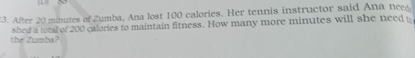 After 20 minutes of Zumba, Ana lost 100 calories. Her tennis instructor said Ana needs 
shed a total of 200 calories to maintain fitness. How many more minutes will she need to 
the Zumba?