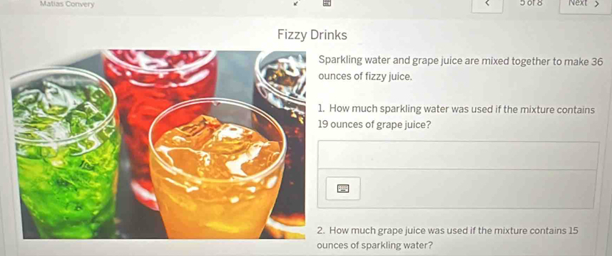 Matias Convery 5 of 8 Next > 
Fizzy Drinks 
kling water and grape juice are mixed together to make 36
es of fizzy juice. 
w much sparkling water was used if the mixture contains 
nces of grape juice? 
== 
w much grape juice was used if the mixture contains 15
ounces of sparkling water?