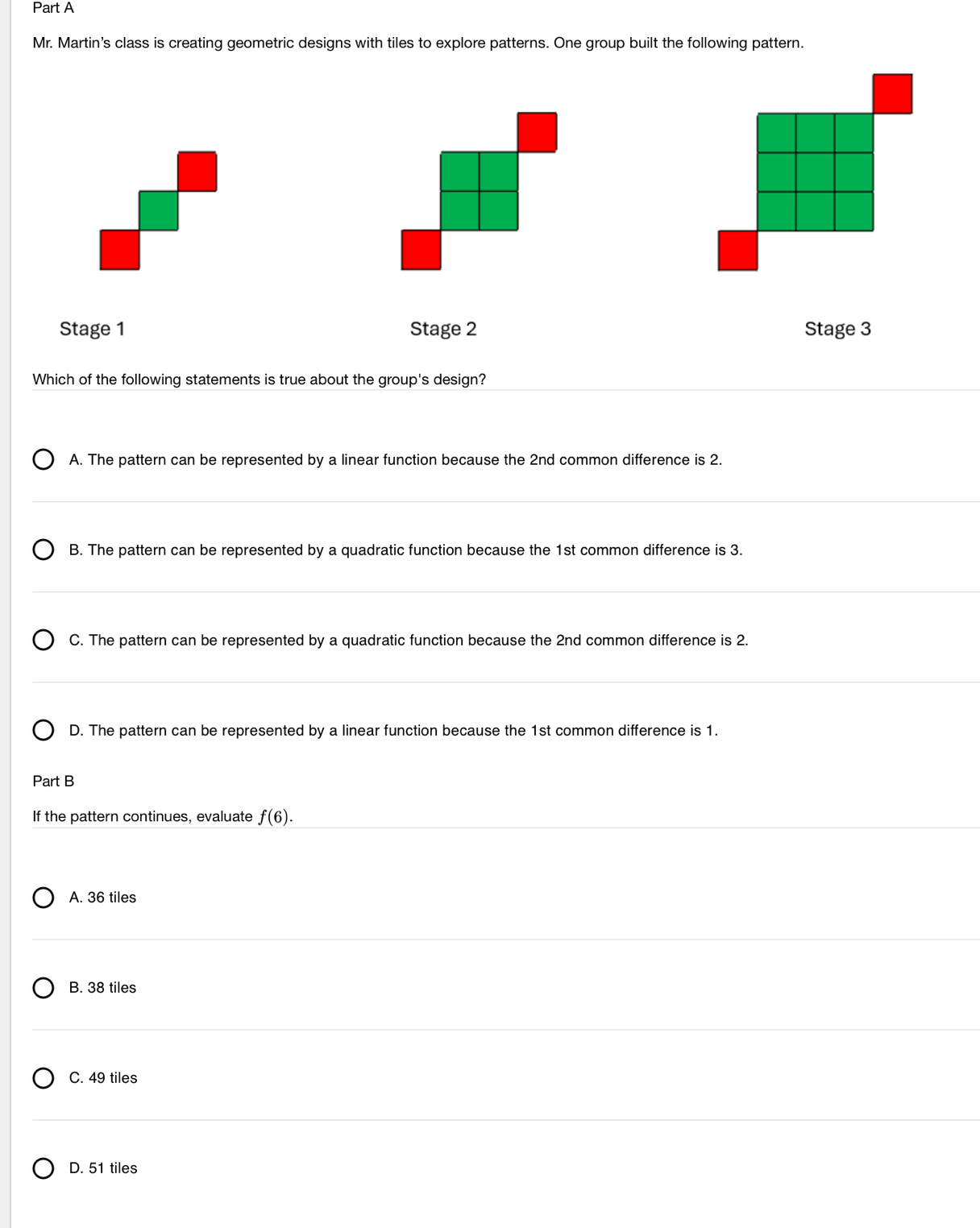 Mr. Martin's class is creating geometric designs with tiles to explore patterns. One group built the following pattern.
Stage 1 Stage 2 Stage 3
Which of the following statements is true about the group's design?
A. The pattern can be represented by a linear function because the 2nd common difference is 2.
B. The pattern can be represented by a quadratic function because the 1st common difference is 3.
C. The pattern can be represented by a quadratic function because the 2nd common difference is 2.
D. The pattern can be represented by a linear function because the 1st common difference is 1.
Part B
If the pattern continues, evaluate f(6).
A. 36 tiles
B. 38 tiles
C. 49 tiles
D. 51 tiles