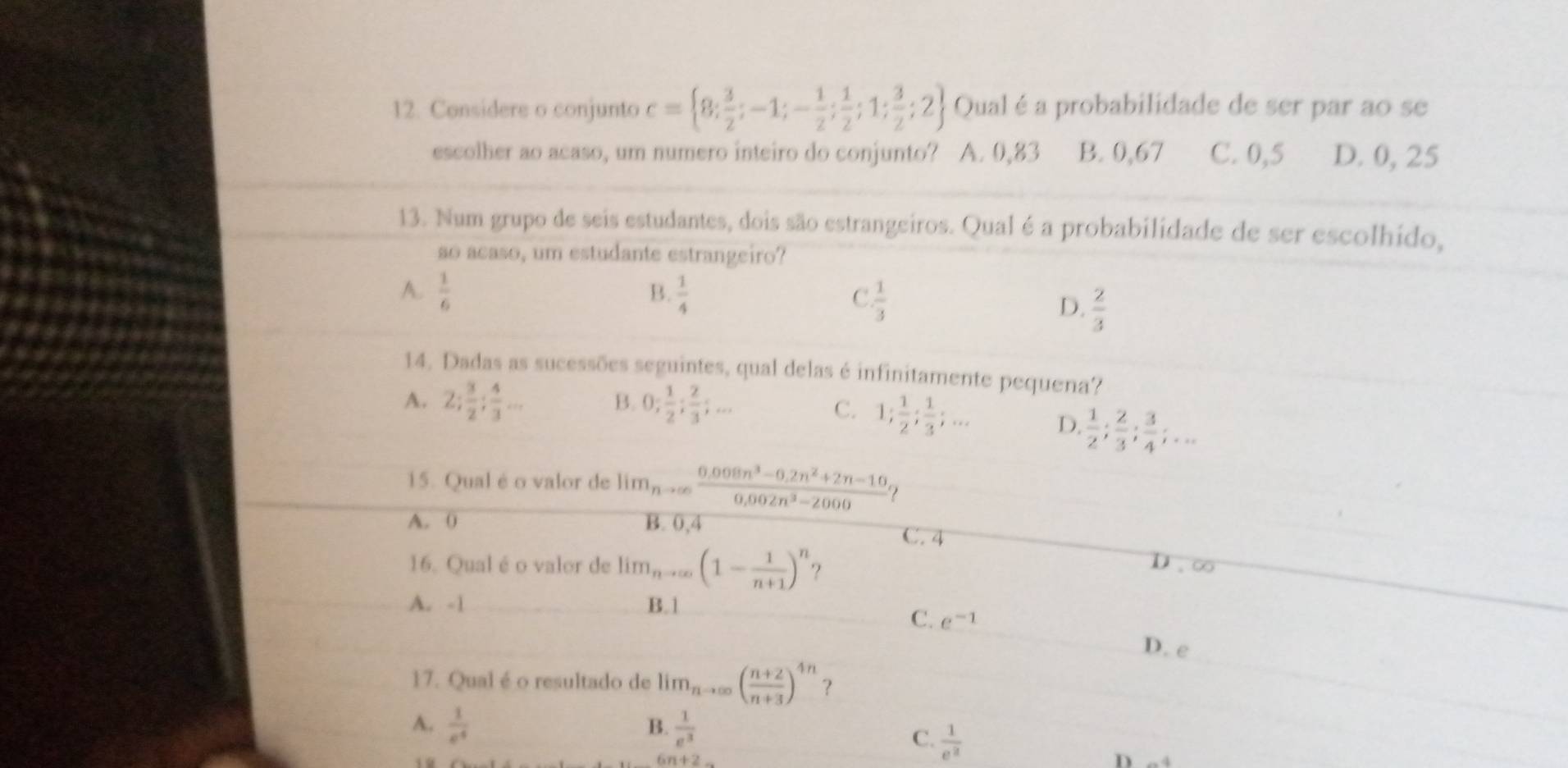 Considere o conjunto c= 8; 3/2 ;-1;- 1/2 ; 1/2 ;1; 3/2 ;2 Qual é a probabilidade de ser par ao se
escolher ao acaso, um numero inteiro do conjunto? A. 0,83 B. 0,67 C. 0,5 D. 0, 25
13. Num grupo de seis estudantes, dois são estrangeiros. Qual é a probabilidade de ser escolhido,
so acaso, um estudante estrangeiro?
B.
A.  1/6   1/4   1/3 
C
D.  2/3 
14. Dadas as sucessões seguintes, qual delas é infinitamente pequena?
A. 2; 3/2 ; 4/3 ... B. 0; 1/2 ; 2/3 ;...
C. 1; 1/2 ; 1/3 ;... D.  1/2 ; 2/3 ; 3/4 ;...
15. Qual é o valor de lim_nto ∈fty  (0.008n^3-0.2n^2+2n-10)/0.002n^3-2000 
A. 0 B. 0,4 C. 4
16. Qual é o valor de lim_nto ∈fty (1- 1/n+1 )^n ?
D.∈fty
A. -1 B.1
C. e^(-1)
D. rho
17. Qual é o resultado de lim_nto ∈fty ( (n+2)/n+3 )^4n ？
A.  1/e^4   1/e^3 
B.
C.  1/e^2 
D