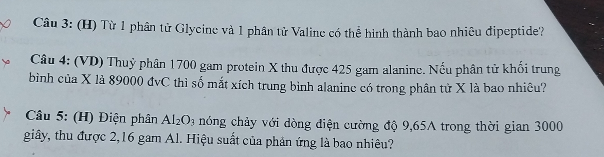 Từ 1 phân tử Glycine và 1 phân tử Valine có thể hình thành bao nhiêu đipeptide? 
Câu 4: (VD) Thuỷ phân 1700 gam protein X thu được 425 gam alanine. Nếu phân tử khối trung 
bình của X là 89000 đvC thì số mắt xích trung bình alanine có trong phân tử X là bao nhiêu? 
Câu 5: (H) Điện phân Al_2O_3 nóng chảy với dòng điện cường độ 9,65A trong thời gian 3000
giây, thu được 2, 16 gam Al. Hiệu suất của phản ứng là bao nhiêu?