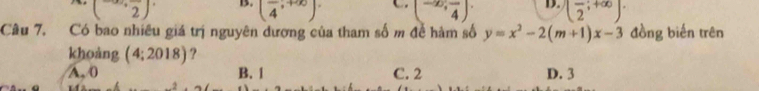 (2^ B. (frac 4,+∈fty ). (-∈fty ,frac 4). D. (frac 2;+∈fty )·
Câu 7. Có bao nhiều giá trị nguyên dượng của tham số m đề hàm số y=x^2-2(m+1)x-3 đồng biến trên
khoàng (4;2018) ?
A, 0 B. 1 C. 2 D. 3