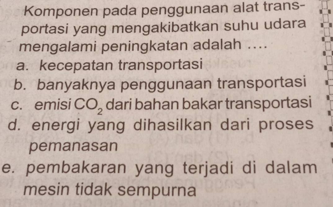 Komponen pada penggunaan alat trans-
portasi yang mengakibatkan suhu udara
mengalami peningkatan adalah ....
a. kecepatan transportasi
b. banyaknya penggunaan transportasi
c. emisi CO_2 dari bahan bakar transportasi
d. energi yang dihasilkan dari proses
pemanasan
e. pembakaran yang terjadi di dalam
mesin tidak sempurna