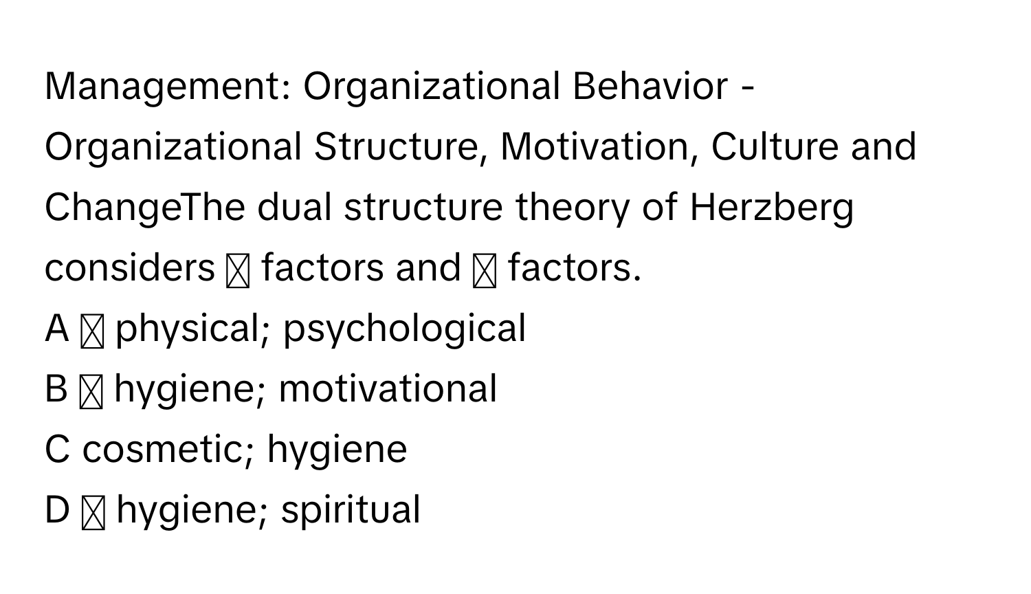 Management: Organizational Behavior - ﻿Organizational Structure, Motivation, Culture and ChangeThe dual structure theory of Herzberg considers ◻ ﻿factors and ◻ ﻿factors.
A ◻ ﻿physical; psychological
B ◻ ﻿hygiene; motivational
C cosmetic; hygiene
D ◻ ﻿hygiene; spiritual