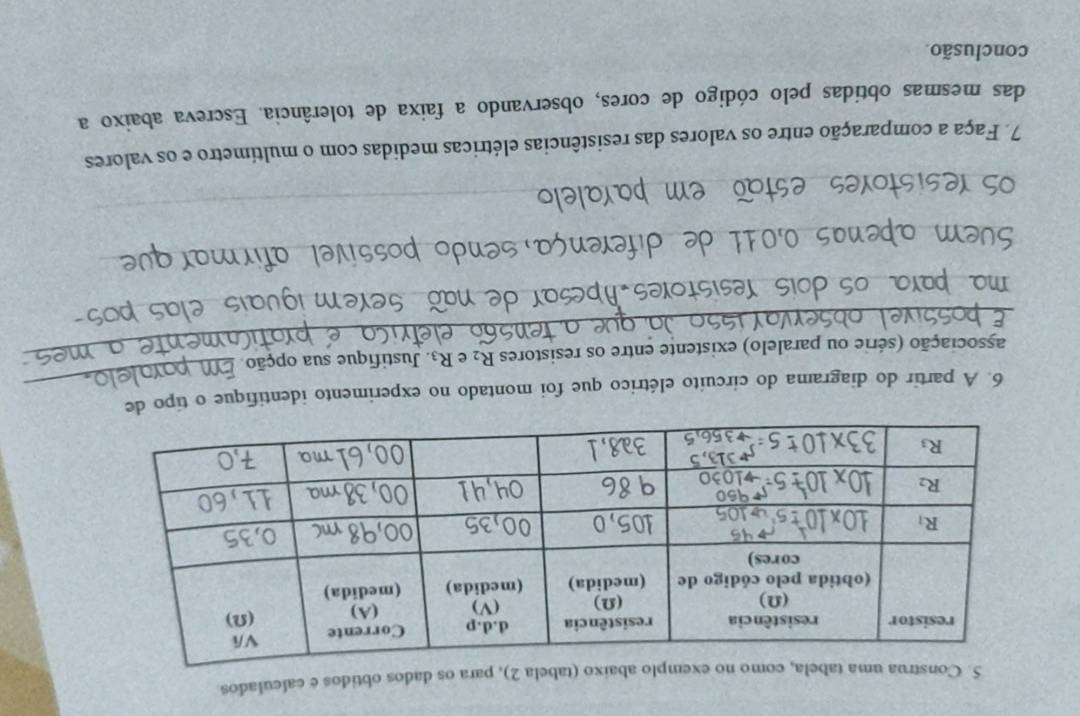 Construa uma tabela, como no exemplo abaixo (tabela 2), para os dados obtidos e calculados
6. A partir do diagrama do circuito elétrico que foi montado no experimento identifique o tipo de
_associação (série ou paralelo) existente entre os resistores R_2 e R_3 Justifique sua opção
_
as esistores Abcsar_
eem
_
_
_
_
_
_
7. Faça a comparação entre os valores das resistências elétricas medidas com o multímetro e os valores
das mesmas obtidas pelo código de cores, observando a faixa de tolerância. Escreva abaixo a
conclusão.
