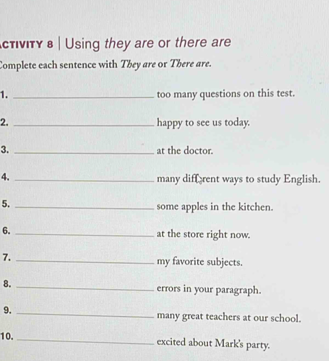 ctνity в | Using they are or there are 
Complete each sentence with They are or There are. 
1. _too many questions on this test. 
2. _happy to see us today. 
3. _at the doctor. 
4. _many diffrent ways to study English. 
5._ 
some apples in the kitchen. 
6._ 
at the store right now. 
7. _my favorite subjects. 
8._ 
errors in your paragraph. 
9._ 
many great teachers at our school. 
10. _excited about Mark's party.