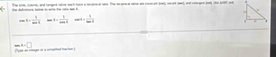 The sine, cosine, and tangent ratius each have a reciprocal ratio. The reciprocal ratios are cosecant (Esc), secant (sec), and colangent (ket). Ue △ ABC and 
the defintiona below to write the ratio sec A.
csc x= 1/sin x  x= 1/cos x  cot x= 1/tan x 
NPC A=□
(Type an integer or a simplified fraction)