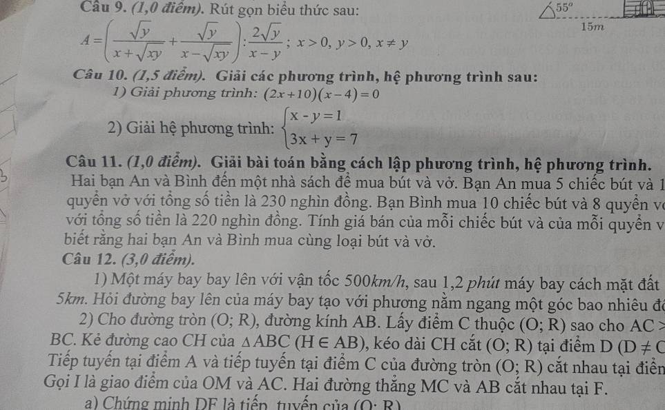 (1,0 điểm). Rút gọn biểu thức sau:
A=( sqrt(y)/x+sqrt(xy) + sqrt(y)/x-sqrt(xy) ): 2sqrt(y)/x-y ;x>0,y>0,x!= y
Câu 10. (1,5 điểm). Giải các phương trình, hệ phương trình sau:
1) Giải phương trình: (2x+10)(x-4)=0
2) Giải hệ phương trình: beginarrayl x-y=1 3x+y=7endarray.
Câu 11. (1,0 điểm). Giải bài toán bằng cách lập phương trình, hệ phương trình.
Hai bạn An và Bình đền một nhà sách để mua bút và vở. Bạn An mua 5 chiếc bút và 1
quyển vở với tổng số tiền là 230 nghìn đồng. Bạn Bình mua 10 chiếc bút và 8 quyền về
với tổng số tiền là 220 nghìn đồng. Tính giá bán của mỗi chiếc bút và của mỗi quyển và
biết rằng hai bạn An và Bình mua cùng loại bút và vở.
Câu 12. (3,0 điểm).
1) Một máy bay bay lên với vận tốc 500km/h, sau 1,2 phút máy bay cách mặt đất
5km. Hỏi đường bay lên của máy bay tạo với phương nằm ngang một góc bao nhiêu đó
2) Cho đường tròn (O;R) 0, đường kính AB. Lấy điểm C thuộc (O;R) sao cho AC>
BC. Kẻ đường cao CH của △ ABC(H∈ AB) 0, kéo dài CH cắt (O;R) tại điểm D(D!= C
Tiếp tuyến tại điểm A và tiếp tuyến tại điểm C của đường tròn (O;R) cắt nhau tại điển
Gọi I là giao điểm của OM và AC. Hai đường thắng MC và AB cắt nhau tại F.
a) Chứng minh DF là tiếp tuyến của (O· R)