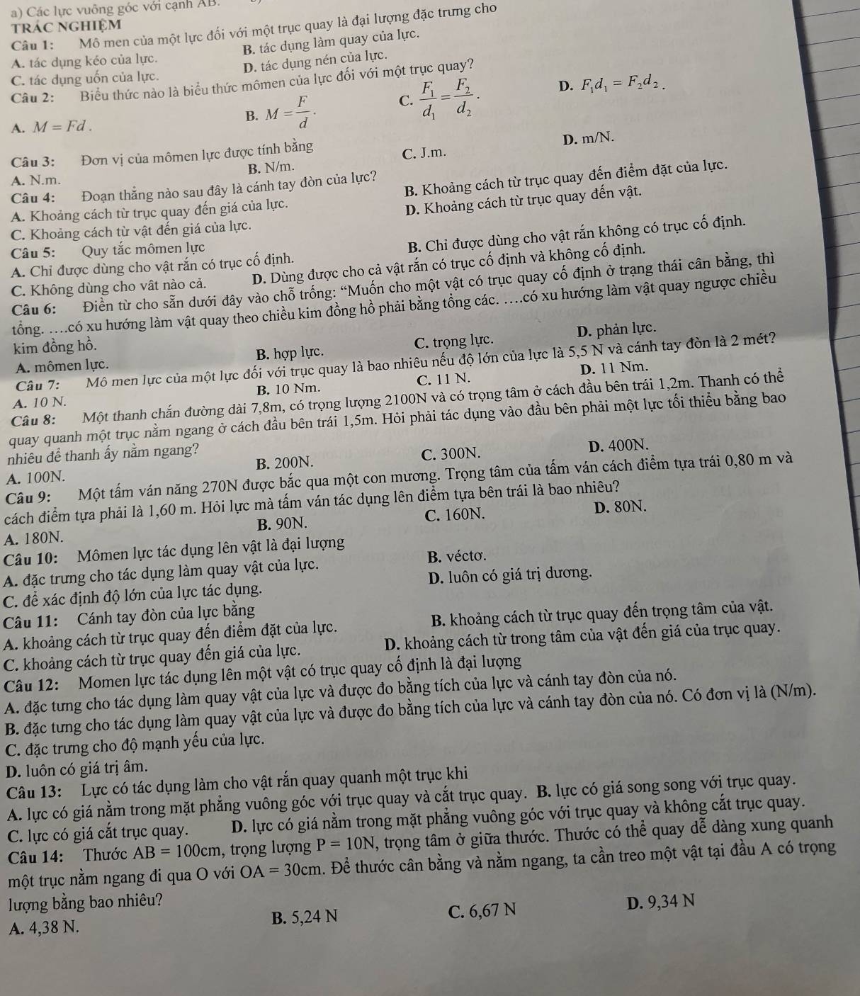 a) Các lực vuông góc với cạnh AB.
trác nghiệm
Câu 1: Mô men của một lực đối với một trục quay là đại lượng đặc trưng cho
B. tác dụng làm quay của lực.
D. tác dụng nén của lực.
A. tác dụng kéo của lực.
C. tác dụng uốn của lực.
Câu 2: Biểu thức nào là biểu thức mômen của lực đối với một trục quay?
A. M=Fd. B. M= F/d .
C. frac F_1d_1=frac F_2d_2. D. F_1d_1=F_2d_2.
Câu 3: Đơn vị của mômen lực được tính bằng D. m/N.
A. N.m. B. N/m. C. J.m.
B. Khoảng cách từ trục quay đến điểm đặt của lực.
Câu 4: Đoạn thẳng nào sau đây là cánh tay đòn của lực?
A. Khoảng cách từ trục quay đến giá của lực.
D. Khoảng cách từ trục quay đến vật.
C. Khoảng cách từ vật đến giá của lực.
A. Chỉ được dùng cho vật rắn có trục cố định. B. Chi được dùng cho vật rắn không có trục cố định.
Câu 5: Quy tắc mômen lực
C. Không dùng cho vật nào cả. D. Dùng được cho cả vật rắn có trục cố định và không cố định.
Câu 6: Điền từ cho sẵn dưới đây vào chỗ trống: “Muốn cho một vật có trục quay cố định ở trạng thái cân bằng, thì
tổng. ....có xu hướng làm vật quay theo chiều kim đồng hồ phải bằng tổng các. ....có xu hướng làm vật quay ngược chiều
kim đồng hồ.
A. mômen lực. B. hợp lực. C. trọng lực. D. phản lực.
Câu 7: Mô men lực của một lực đối với trục quay là bao nhiêu nếu độ lớn của lực là 5,5 N và cánh tay đòn là 2 mét?
D. 11 Nm.
A. 10 N. B. 10 Nm. C. 11 N.
Câu 8: Một thanh chắn đường dài 7,8m, có trọng lượng 2100N và có trọng tâm ở cách đầu bên trái 1,2m. Thanh có thể
quay quanh một trục nằm ngang ở cách đầu bên trái 1,5m. Hỏi phải tác dụng vào đầu bên phải một lực tối thiểu bằng bao
nhiêu để thanh ấy nằm ngang?
A. 100N. B. 200N. C. 300N. D. 400N.
Câu 9: Một tấm ván năng 270N được bắc qua một con mương. Trọng tâm của tấm ván cách điểm tựa trái 0,80 m và
cách điểm tựa phải là 1,60 m. Hỏi lực mà tấm ván tác dụng lên điểm tựa bên trái là bao nhiêu?
B. 90N. C. 160N. D. 80N.
A. 180N.
Câu 10: Mômen lực tác dụng lên vật là đại lượng
B. vécto.
A. đặc trưng cho tác dụng làm quay vật của lực.
D. luôn có giá trị dương.
C. để xác định độ lớn của lực tác dụng.
Câu 11: Cánh tay đòn của lực bằng
A. khoảng cách từ trục quay đến điểm đặt của lực. B. khoảng cách từ trục quay đến trọng tâm của vật.
C. khoảng cách từ trục quay đến giá của lực. D. khoảng cách từ trong tâm của vật đến giá của trục quay.
Câu 12: Momen lực tác dụng lên một vật có trục quay cố định là đại lượng
A. đặc tưng cho tác dụng làm quay vật của lực và được đo bằng tích của lực và cánh tay đòn của nó.
B. đặc tưng cho tác dụng làm quay vật của lực và được đo bằng tích của lực và cánh tay đòn của nó. Có đơn vị là (N/m).
C. đặc trưng cho độ mạnh yếu của lực.
D. luôn có giá trị âm.
Câu 13: Lực có tác dụng làm cho vật rắn quay quanh một trục khi
A. lực có giá nằm trong mặt phẳng vuông góc với trục quay và cắt trục quay. B. lực có giá song song với trục quay.
C. lực có giá cắt trục quay. D. lực có giá nằm trong mặt phẳng vuông góc với trục quay và không cắt trục quay.
Câu 14: Thước AB=100cm , trọng lượng P=10N , trọng tâm ở giữa thước. Thước có thể quay dễ dàng xung quanh
một trục nằm ngang đi qua O với OA=30cm 1. Để thước cân bằng và nằm ngang, ta cần treo một vật tại đầu A có trọng
lượng bằng bao nhiêu? D. 9,34 N
A. 4,38 N. B. 5,24 N C. 6,67 N