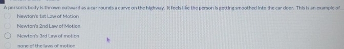 A person's body is thrown outward as a car rounds a curve on the highway. It feels like the person is getting smoothed into the car door. This is an example of
Newton's 1st Law of Motion
Newton's 2nd Law of Motion
Newton's 3rd L aw of motion
none of the laws of motion