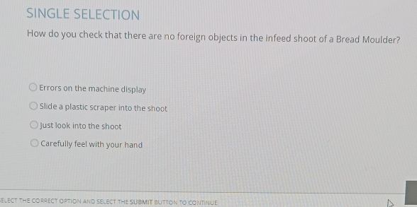 SINGLE SELECTION
How do you check that there are no foreign objects in the infeed shoot of a Bread Moulder?
Errors on the machine display
Slide a plastic scraper into the shoot
Just look into the shoot
Carefully feel with your hand
ELECT THE CORRECT OPTiON AND SELECT THE SUBMIT BUTTON TO CONTinUE