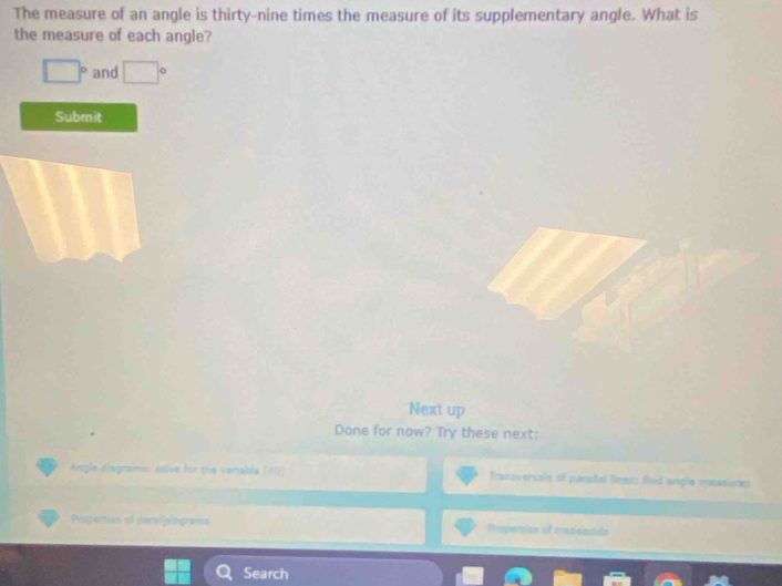 The measure of an angle is thirty-nine times the measure of its supplementary angle. What is 
the measure of each angle?
□° and □°
Submit 
Next up 
Done for now? Try these next: 
Argle disgtanes salve for the varable (40 Tranoversals of parllel lnes: fied angle measunes 
Poperties of peraliplograms Propemian of crasscnlds 
Search