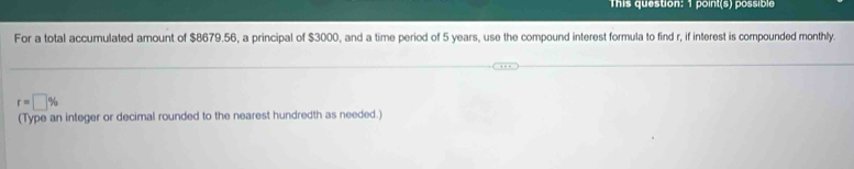 This question: 1 point(s) possible 
For a total accumulated amount of $8679.56, a principal of $3000, and a time period of 5 years, use the compound interest formula to find r, if interest is compounded monthly.
r=□ %
(Type an integer or decimal rounded to the nearest hundredth as needed.)