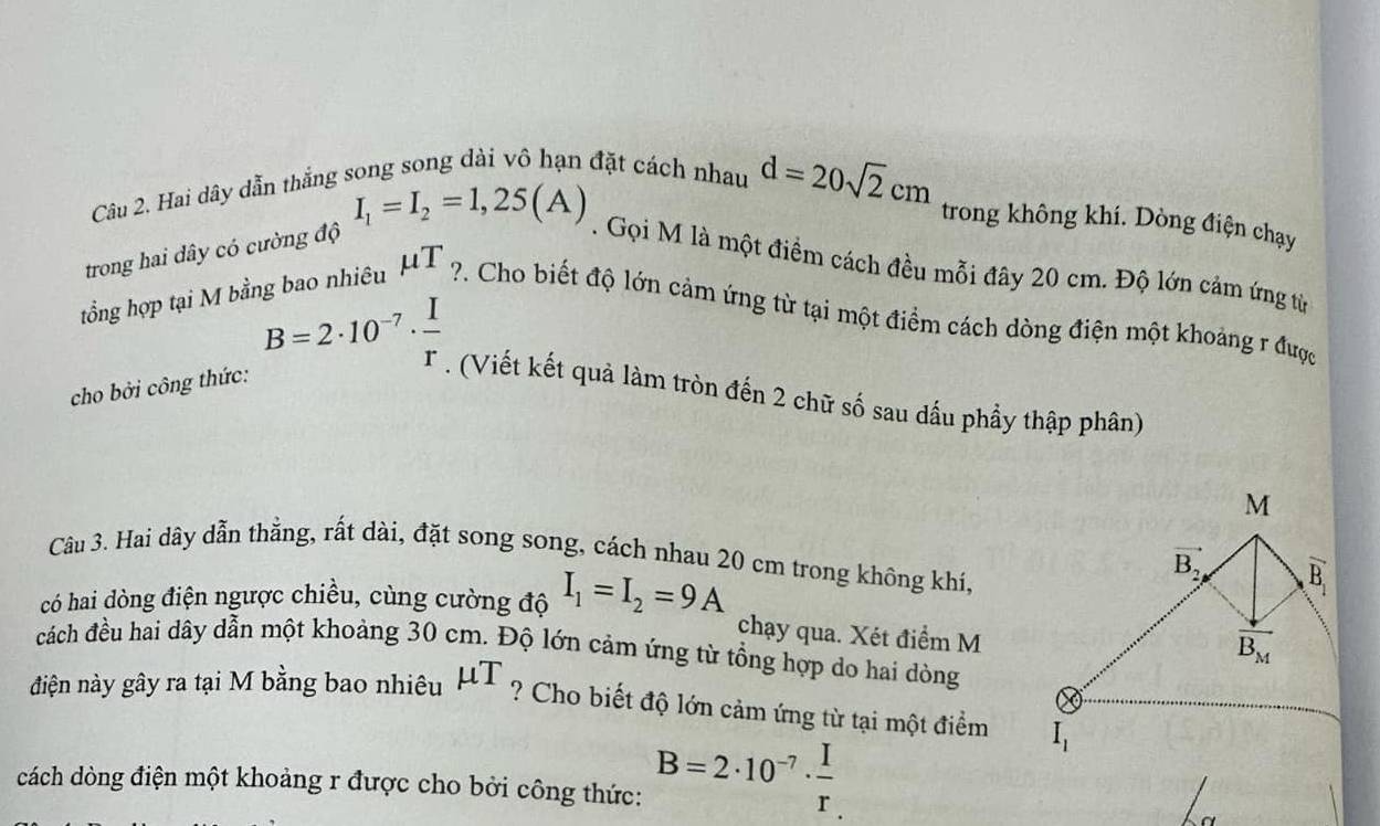 Hai dây dẫn thắng song song dài vô hạn đặt cách nhau d=20sqrt(2)cm
trong không khí. Dòng điện chạy
trong hai dây có cường độ I_1=I_2=1,25(A). Gọi M là một điểm cách đều mỗi đây 20 cm. Độ lớn cảm ứng từ
tổng hợp tại M bằn T ho  nhiêu mu T ?. Cho biết độ lớn cảm ứng từ tại một điểm cách dòng điện một khoảng r được
cho bởi công thức:
B=2· 10^(-7)·  I/r . (Viết kết quả làm tròn đến 2 chữ số sau dấu phầy thập phân)
Câu 3. Hai dây dẫn thằng, rất dài, đặt song song, cách nhau 20 cm trong không khí,
có hai dòng điện ngược chiều, cùng cường độ I_1=I_2=9A
chạy qua. Xét điểm M
đcách đều hai dây dẫn một khoảng 30 cm. Độ lớn cảm ứng từ tổng hợp do hai dòng
điện này gây ra tại M bằng bao nhiêu mu T ? Cho biết độ lớn cảm ứng từ tại một điểm 
cách dòng điện một khoảng r được cho bởi công thức: B=2· 10^(-7)·  I/r 