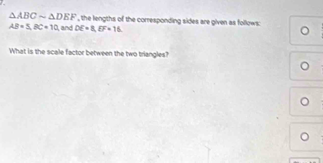△ ABCsim △ DEF , the lengths of the corresponding sides are given as follows:
AB=5, BC=10, and DE=8, EF=16. 
What is the scale factor between the two triangles?