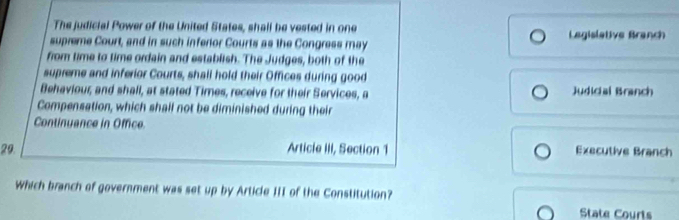 The judicial Power of the United States, shall be vested in one Legislative Branch 
supreme Court, and in such inferior Courts as the Congress may 
from time to time ordain and establish. The Judges, both of the 
supreme and inferior Courts, shall hold their Offices during good 
Behaviour, and shall, at stated Times, receive for their Services, a Judicial Branch 
Compensation, which shall not be diminished during their 
Continuance in Office 
29. Article III, Section 1 Executive Branch 
Which branch of government was set up by Article III of the Constitution? 
State Courts