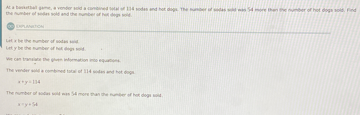 At a basketball game, a vender sold a combined total of 114 sodas and hot dogs. The number of sodas sold was 54 more than the number of hot dogs sold. Find
the number of sodas sold and the number of hot dogs sold.
EXPLANATION
Let x be the number of sodas sold.
Let y be the number of hot dogs sold.
We can transiate the given information into equations.
The vender sold a combined total of 114 sodas and hot dogs.
x+y=114
The number of sodas sold was 54 more than the number of hot dogs sold.
x=y+54