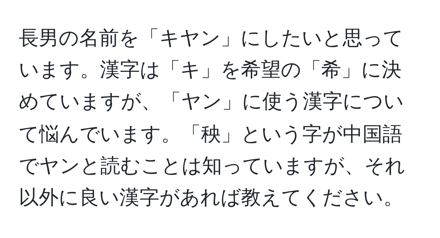 長男の名前を「キヤン」にしたいと思っています。漢字は「キ」を希望の「希」に決めていますが、「ヤン」に使う漢字について悩んでいます。「秧」という字が中国語でヤンと読むことは知っていますが、それ以外に良い漢字があれば教えてください。