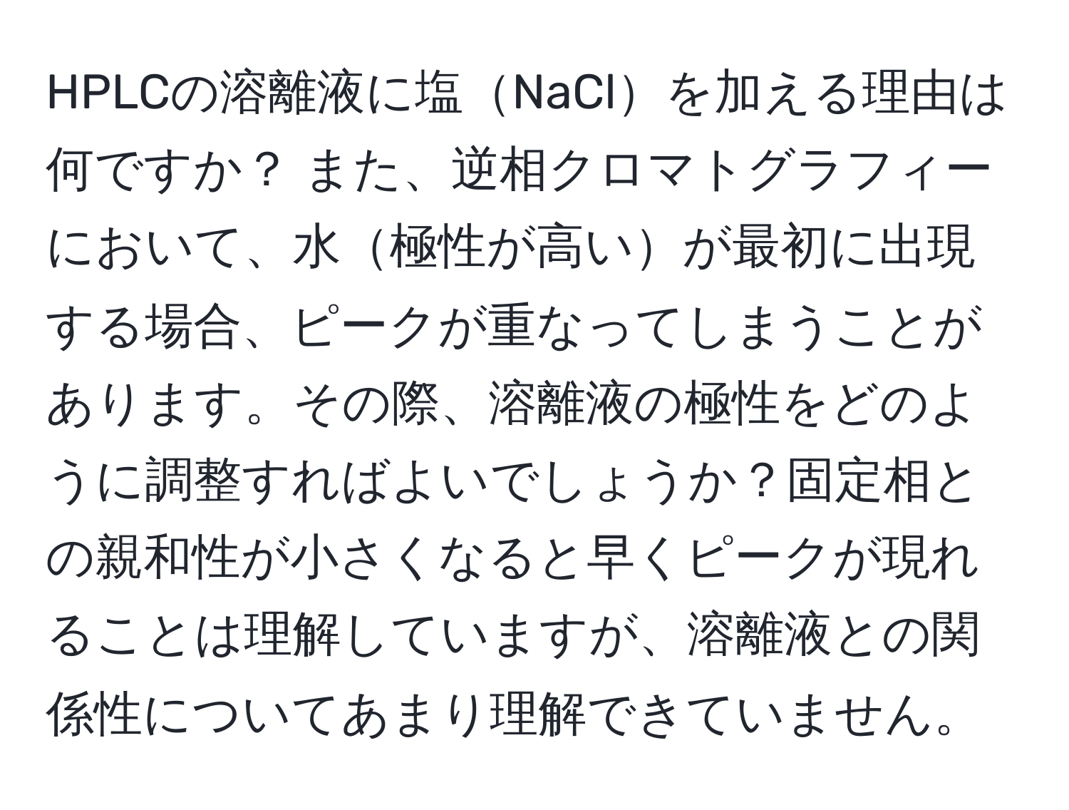 HPLCの溶離液に塩NaClを加える理由は何ですか？ また、逆相クロマトグラフィーにおいて、水極性が高いが最初に出現する場合、ピークが重なってしまうことがあります。その際、溶離液の極性をどのように調整すればよいでしょうか？固定相との親和性が小さくなると早くピークが現れることは理解していますが、溶離液との関係性についてあまり理解できていません。