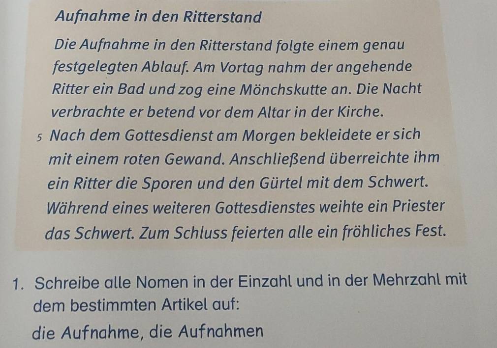 Aufnahme in den Ritterstand 
Die Aufnahme in den Ritterstand folgte einem genau 
festgelegten Ablauf. Am Vortag nahm der angehende 
Ritter ein Bad und zog eine Mönchskutte an. Die Nacht 
verbrachte er betend vor dem Altar in der Kirche. 
s Nach dem Gottesdienst am Morgen bekleidete er sich 
mit einem roten Gewand. Anschließend überreichte ihm 
ein Ritter die Sporen und den Gürtel mit dem Schwert. 
Während eines weiteren Gottesdienstes weihte ein Priester 
das Schwert. Zum Schluss feierten alle ein fröhliches Fest. 
1. Schreibe alle Nomen in der Einzahl und in der Mehrzahl mit 
dem bestimmten Artikel auf: 
die Aufnahme, die Aufnahmen