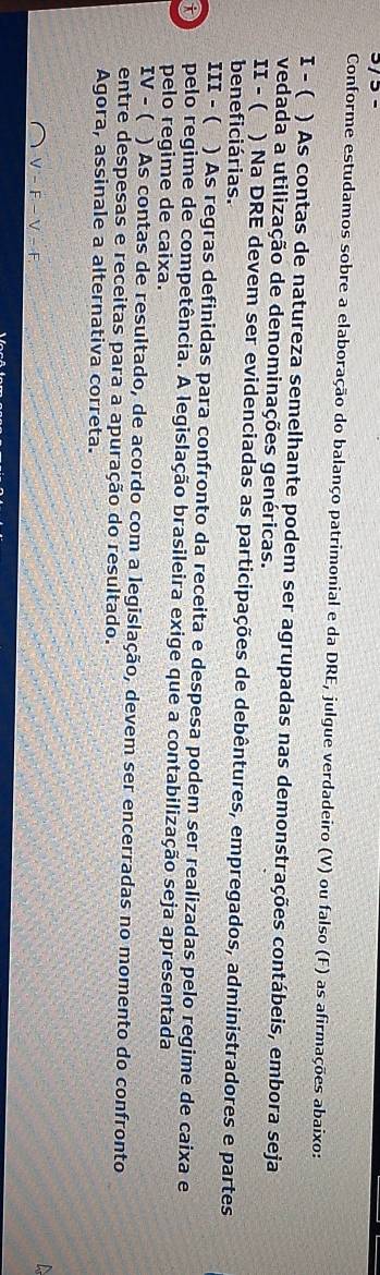 3/ ³ - 
Conforme estudamos sobre a elaboração do balanço patrimonial e da DRE, julgue verdadeiro (V) ou falso (F) as afirmações abaixo: 
1 - ( ) As contas de natureza semelhante podem ser agrupadas nas demonstrações contábeis, embora seja 
vedada a utilização de denominações genéricas. 
II - ( ) Na DRE devem ser evidenciadas as participações de debêntures, empregados, administradores e partes 
beneficiárias. 
11I - ( ) As regras definidas para confronto da receita e despesa podem ser realizadas pelo regime de caixa e 
D pelo regime de competência. A legislação brasileira exige que a contabilização seja apresentada 
pelo regime de caixa. 
IV - ( ) As contas de resultado, de acordo com a legislação, devem ser encerradas no momento do confronto 
entre despesas e receitas para a apuração do resultado. 
Agora, assinale a alternativa correta.

V-F-V-F