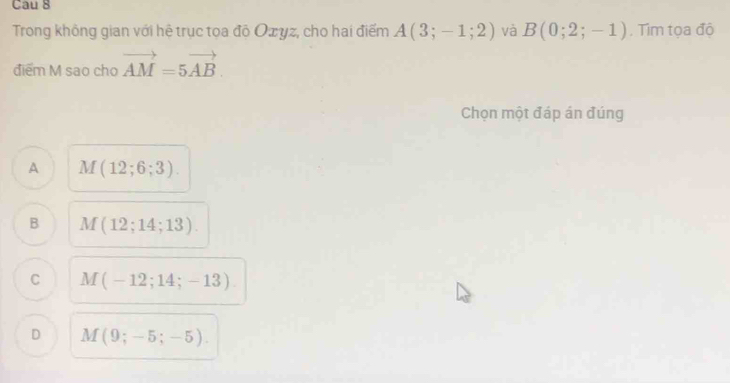 Cau 8
Trong không gian với hệ trục toa đô Ozyz, cho hai điểm A(3;-1;2) và B(0;2;-1). Tìm tọa độ
điểm M sao cho vector AM=5vector AB. 
Chọn một đáp án đúng
A M(12;6;3).
B M(12;14;13).
C M(-12;14;-13)
D M(9;-5;-5).