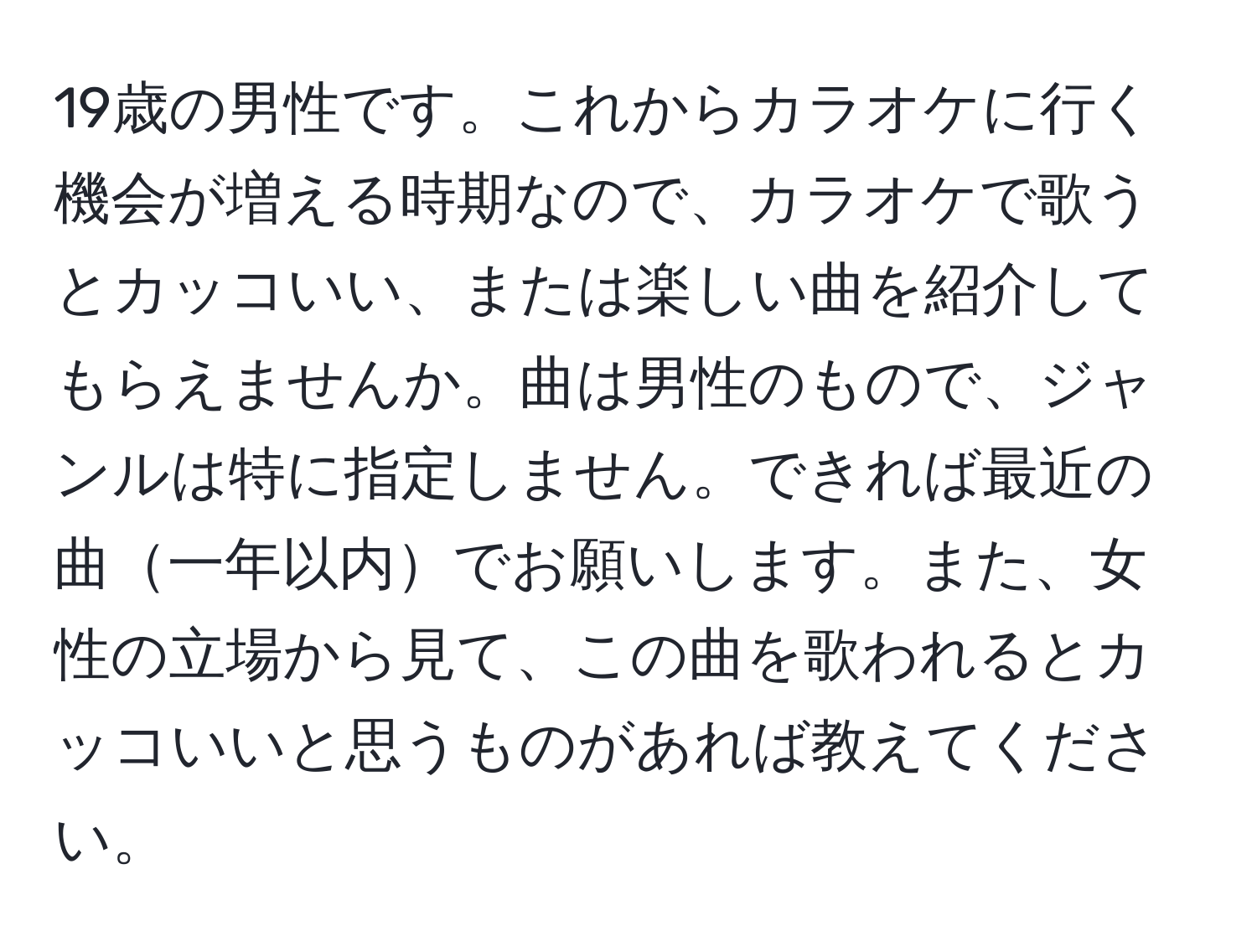 19歳の男性です。これからカラオケに行く機会が増える時期なので、カラオケで歌うとカッコいい、または楽しい曲を紹介してもらえませんか。曲は男性のもので、ジャンルは特に指定しません。できれば最近の曲一年以内でお願いします。また、女性の立場から見て、この曲を歌われるとカッコいいと思うものがあれば教えてください。