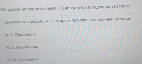 Πо одной из версий сюожет «Ρевизорай быел πодсказан Γоголюо :
Внакомым городовым, с коΤорыем произошла πодобная ситуация
A. C. Пушкиным
B. A. )уковским
i. M. Лотманом