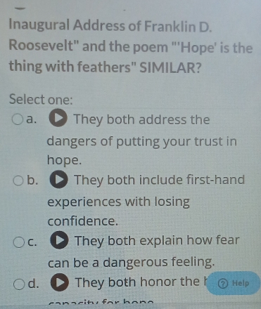 Inaugural Address of Franklin D.
Roosevelt" and the poem "'Hope' is the
thing with feathers" SIMILAR?
Select one:
a. They both address the
dangers of putting your trust in
hope.
b. They both include first-hand
experiences with losing
confidence.
C. They both explain how fear
can be a dangerous feeling.
d. They both honor the h Help