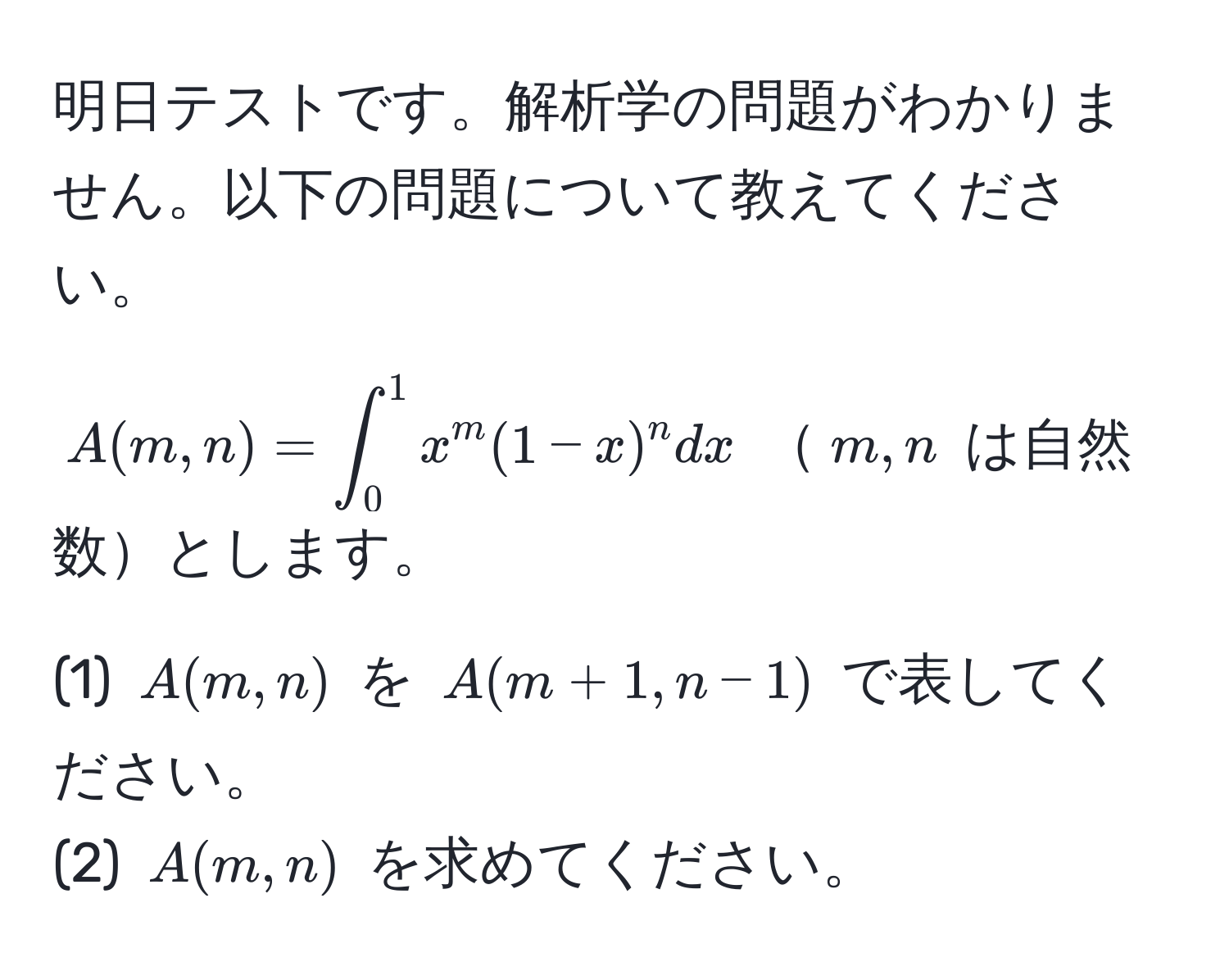 明日テストです。解析学の問題がわかりません。以下の問題について教えてください。

$A(m,n) = ∈t_0^(1 x^m)(1-x)^n dx$ $m,n$ は自然数とします。

(1) $A(m,n)$ を $A(m+1,n-1)$ で表してください。
(2) $A(m,n)$ を求めてください。