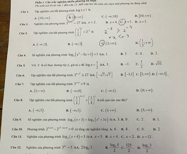 Phần 1. Câu trắc nghiệm nhiều phương ăn chọn.
Thỉ sinh trả lời từ cầu 1 đến câu 12. Mỗi câu hỏi thií sinh chỉ chọn một phương án đúng nhất.
Câu 1. Tập nghiệm của bắt phương trình log x≥ 1 là
A. (10;+∈fty ). B. (0;+∈fty ). C. (-∈fty ;10). D. [10;+∈fty ).
Câu 2. Nghiệm của phương trình 3^(2x+1)=271 aA. x=2. B. x=4. c. x=1. D. x=5.
Câu 3. Tập nghiệm của bất phương trình ( 1/2 )^x>2^(-3) là
A. (-∈fty ;3). B. (-∈fty ;3]. C (3;+∈fty ). D. ( 1/3 ;+∈fty ).
Câu 4. Số nghiệm của phương trình log _5(x^2-3x+5)=1 làA. 1. B. 3 C. 0 . D. 2 .
Câu 5. Với X là số thực dương tùy ý, giá trị x đề log x= 1/2  làA. 5. B. -1. C.  1/2 . D. sqrt(10).
Câu 6. Tập nghiệm của bắt phương trình 3^(4-x^2)≥ 27 làA. [-sqrt(7);sqrt(7)] B. [-1;1] C. [1;+∈fty ) .D. (-∈fty ;1].
Câu 7. Tập nghiệm của bắt phương trình 3^(x+2)>9la
A. (1;+∈fty ). B. (-∈fty ;0). C. (-∈fty ;1). D. (0;+∈fty ).
Câu 8. Tập nghiệm của bắt phương trình ( 1/2 )^3x-5>( 1/4 )^x là kết quả nào sau đây?
A. (-∈fty ;5). B. (-∈fty ;1). C. (1;+∈fty ). D. (5;+∈fty ).
Câu 9, Số nghiệm của phương trình: log _2(x+3)=log _2(x^2+3x) là:A. 3. B. 0. C. 2 . D. 1.
Câu 10. Phương trình 2^(4x+4)-2^(x^2)-2x+4=0 có tổng các nghiệm bằng: A. 6 . B. 4 . C. 0 . D. 2 .
Câu 11. Nghiệm của phương trình log _2(x+4)=3 là:A. x=5. B. x=4. C. x=2. D. x=12.
Câu 12. Nghiệm của phương trình 3^(2x)=5 làA. 2log _53. B. frac log _352. C,  125/2 . D. frac log _532.