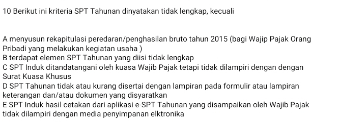 Berikut ini kriteria SPT Tahunan dinyatakan tidak lengkap, kecuali
A menyusun rekapitulasi peredaran/penghasilan bruto tahun 2015 (bagi Wajip Pajak Orang
Pribadi yang melakukan kegiatan usaha )
B terdapat elemen SPT Tahunan yang diisi tidak lengkap
C SPT Induk ditandatangani oleh kuasa Wajib Pajak tetapi tidak dilampiri dengan dengan
Surat Kuasa Khusus
D SPT Tahunan tidak atau kurang disertai dengan lampiran pada formulir atau lampiran
keterangan dan/atau dokumen yang disyaratkan
E SPT Induk hasil cetakan dari aplikasi e-SPT Tahunan yang disampaikan oleh Wajib Pajak
tidak dilampiri dengan media penyimpanan elktronika