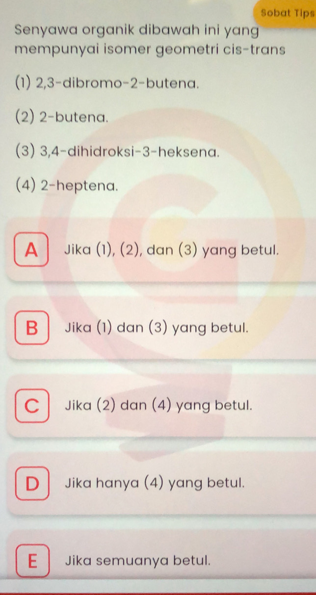 Sobat Tips
Senyawa organik dibawah ini yan
mempunyai isomer geometri cis-trans
(1) 2, 3 -dibromo- 2 -butena.
(2) 2 -butena.
(3) 3, 4 -dihidroksi- 3 -heksena.
(4) 2 -heptena.
A Jika (1), (2), dan (3) yang betul.
B Jika (1) dan (3) yang betul.
C Jika (2) dan (4) yang betul.
D Jika hanya (4) yang betul.
E Jika semuanya betul.