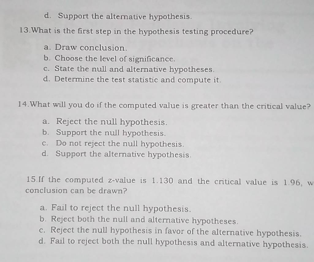 d. Support the alternative hypothesis.
13.What is the first step in the hypothesis testing procedure?
a. Draw conclusion.
b. Choose the level of significance.
c. State the null and alternative hypotheses.
d. Determine the test statistic and compute it.
14.What will you do if the computed value is greater than the critical value?
a. Reject the null hypothesis.
b. Support the null hypothesis.
c. Do not reject the null hypothesis.
d. Support the alternative hypothesis.
15.If the computed z-value is 1.130 and the critical value is 1.96, w
conclusion can be drawn?
a. Fail to reject the null hypothesis.
b. Reject both the null and alternative hypotheses.
c. Reject the null hypothesis in favor of the alternative hypothesis.
d. Fail to reject both the null hypothesis and alternative hypothesis.