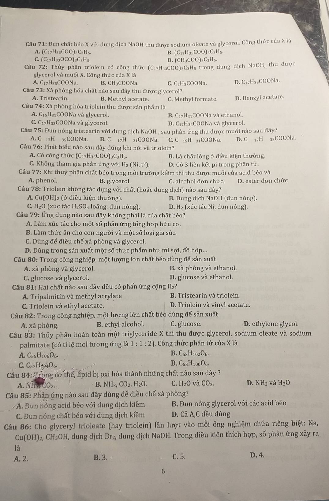 Đun chất béo X với dung dịch NaOH thu được sodium oleate và glycerol. Công thức của X là
A. (C_17H_33COO)_3C_3H_5. B. (C_17H_35COO)_3C_3H_5.
C. (C_17H_33OCO)_3C_3H_5. D. CH_3COO)_3C_3H_5.
Câu 72: Thủy phân triolein có công thức (C_17H_33COO)_3C_3H_5 Hs trong dung dịch NaOH, thu được
glycerol và muối X. Công thức của X là
A. C_17H_35COONa B. ( CH_3C OONa. C. C_2H_3 COONa. D. C_17 H₃₃COONa.
Câu 73:Xa phòng hóa chất nào sau đây thu được glycerol?
A. Tristearin. B. Methyl acetate. C. Methyl formate. D. Benzyl acetate.
Câu 74: Xà phòng hóa triolein thu được sản phẩm là
A. C15H₃1COONa và glycerol. B. C_17I *H₃₁COONa và ethanol.
C. C17H₃₃COONa và glycerol. D. C₁7H₃₅COONa và glycerol.
Câu 75: Đun nóng tristearin với dung dịch NaOH , sau phản ứng thu được muối nào sau đây?
A. C 17H 35COONa. B. C 17H 31COONa. C. C 15H 31COONa. D. C 17H _33CC ONa.
Câu 76: Phát biểu nào sau đây đúng khi nói về triolein?
A. Có công thức (C_17H_35COO)_3C_3H_5 B. Là chất lỏng ở điều kiện thường.
C. Không tham gia phản ứng với H₂ (Ni,t^0). D. Có 3 liên kết pi trong phân tử.
Câu 77: Khi thuỷ phân chất béo trong môi trường kiềm thì thu được muối của acid béo và
A. phenol. B. glycerol. C. alcohol đơn chức. D. ester đơn chức
Câu 78: Triolein không tác dụng với chất (hoặc dung dich) nào sau đây?
A. Cu(OH)_2 (ở điều kiện thường). B. Dung dịch NaOH (đun nóng).
C. H_2O (xúc tác H_2SO_4 long, đun nóng). D. H₂ (xúc tác Ni, đun nóng).
Câu 79: Ứng dụng nào sau đây không phải là của chất béo?
A. Làm xúc tác cho một số phản ứng tổng hợp hữu cơ.
B. Làm thức ăn cho con người và một số loại gia súc.
C. Dùng để điều chế xà phòng và glycerol.
D. Dùng trong sản xuất một số thực phẩm như mì sợi, đồ hộp...
Câu 80: Trong công nghiệp, một lượng lớn chất béo dùng để sản xuất
A. xà phòng và glycerol. B. xà phòng và ethanol.
C. glucose và glycerol. D. glucose và ethanol.
Câu 81: Hai chất nào sau đây đều có phản ứng cộng H_2?
A. Tripalmitin và methyl acrylate B. Tristearin và triolein
C. Triolein và ethyl acetate. D. Triolein và vinyl acetate.
Câu 82: Trong công nghiệp, một lượng lớn chất béo dùng để sản xuất
A. xà phòng. B. ethyl alcohol. C. glucose. D. ethylene glycol.
Câu 83: Thủy phân hoàn toàn một triglyceride X thì thu được glycerol, sodium oleate và sodium
palmitate (có tỉ lệ mol tương ứng là 1:1:2) ). Công thức phân tử của X là
A. C_55H_106O_6. B. C_53H_102O_6.
C. C57H104O6-
D. C_53H_100O_6.
Câu 84: Trong cơ thể, lipid bị oxi hóa thành những chất nào sau đây ?
A. N' CQ_2. B. NH_3,CO_2,H_2O. C. H_2O và CO_2. D. NH_3 và H_2O
Câu 85: Phản ứng nào sau đây dùng để điều chế xà phòng?
A. Đun nóng acid béo với đung dịch kiềm B. Đun nóng glycerol với các acid béo
C. Đun nóng chất béo với dung dịch kiềm D. Cả A,C đều đúng
Câu 86: Cho glyceryl trioleate (hay triolein) lần lượt vào mỗi ống nghiệm chứa riêng biệt: Na,
Cu(OH)_2,CH_3OH , dung dịch Br_2 , dung dịch NaOH I. Trong điều kiện thích hợp, số phản ứng xảy ra
là
A. 2. B. 3. C. 5.
D. 4.
6