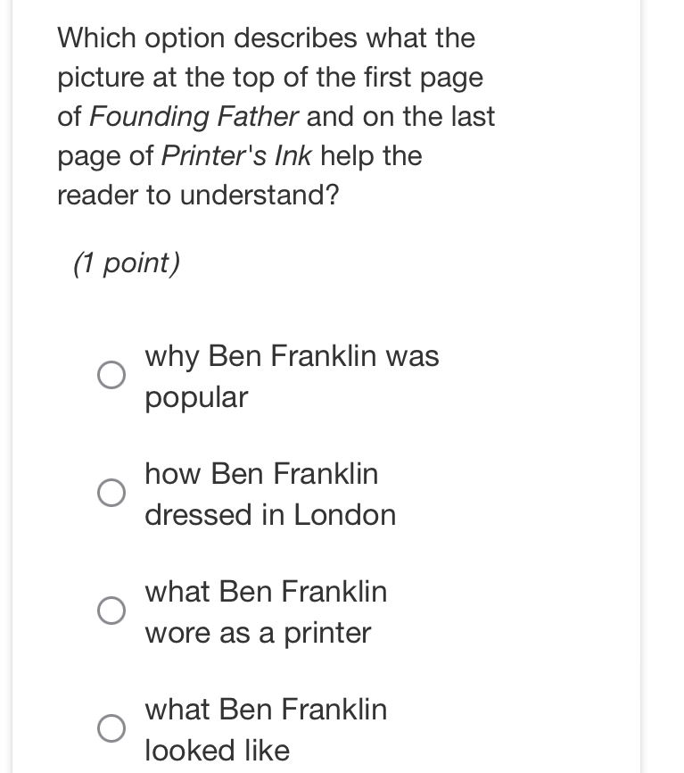 Which option describes what the
picture at the top of the first page
of Founding Father and on the last
page of Printer's Ink help the
reader to understand?
(1 point)
why Ben Franklin was
popular
how Ben Franklin
dressed in London
what Ben Franklin
wore as a printer
what Ben Franklin
looked like