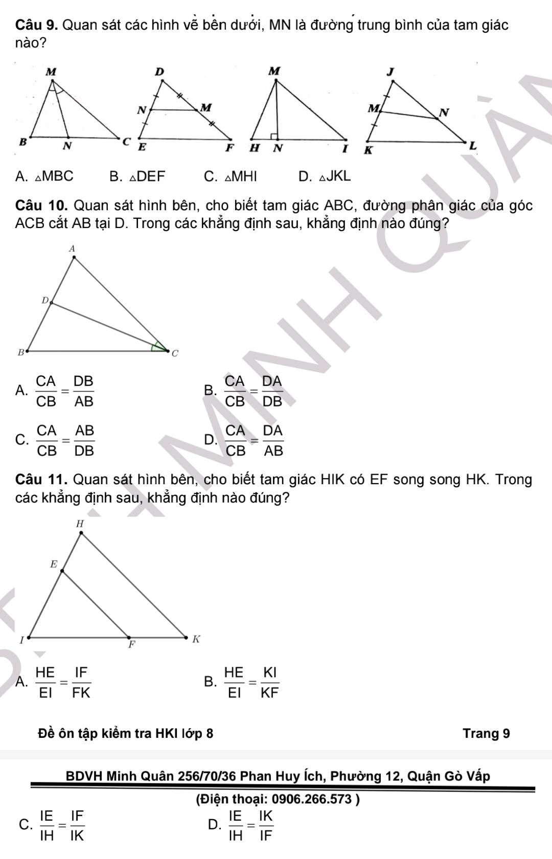 Quan sát các hình về bên dưởi, MN là đường trung bình của tam giác
nào?
A. △ MBC B. △ DEF C. △ MHI D. △ JKL
Câu 10. Quan sát hình bên, cho biết tam giác ABC, đường phân giác của góc
ACB cắt AB tại D. Trong các khẳng định sau, khẳng định nào đúng?
A.  CA/CB = DB/AB   CA/CB = DA/DB 
B.
C.  CA/CB = AB/DB   CA/CB = DA/AB 
D.
Câu 11. Quan sát hình bên, cho biết tam giác HIK có EF song song HK. Trong
các khẳng định sau, khẳng định nào đúng?
A.  HE/EI = IF/FK   HE/EI = KI/KF 
B.
Đề ôn tập kiểm tra HKI lớp 8 Trang 9
BDVH Minh Quân 256/70/36 Phan Huy Ích, Phường 12, Quận Gò Vấp
(Điện thoại: 0906.266.573 )
C.  IE/IH = IF/IK   IE/IH = IK/IF 
D.