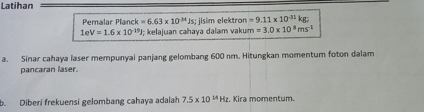 Latihan 
Pemalar Planc k=6.63* 10^(-34)Js; jisim elektron =9.11* 10^(-31)kg;
1eV=1.6* 10^(-19)J; kelajuan cahaya dalam vakum =3.0* 10^8ms^(-1)
a. Sinar cahaya laser mempunyai panjang gelombang 600 nm. Hitungkan momentum foton dalam 
pancaran laser. 
b. Diberi frekuensi gelombang cahaya adalah 7.5* 10^(14)Hz. Kira momentum.