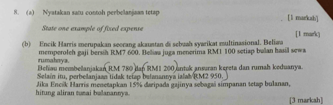 Nyatakan satu contoh perbelanjaan tetap [1 markah] 
State one example of fixed expense 
[1 mark] 
(b) Encik Harris merupakan seorang akauntan di sebuah syarikat multinasional. Beliau 
memperoleh gaji bersih RM7 600. Beliau juga menerima RM1 100 setiap bulan hasil sewa 
rumahnya. 
Beliau membelanjakan RM 780 dan RM1 200 untuk ansuran kereta dan rumah keduanya. 
Selain itu, perbelanjaan tidak tetap bulanannya ialah RM2 950. 
Jika Encik Harris menetapkan 15% daripada gajinya sebagai simpanan tetap bulanan, 
hitung aliran tunai bulanannya. 
[3 markah]