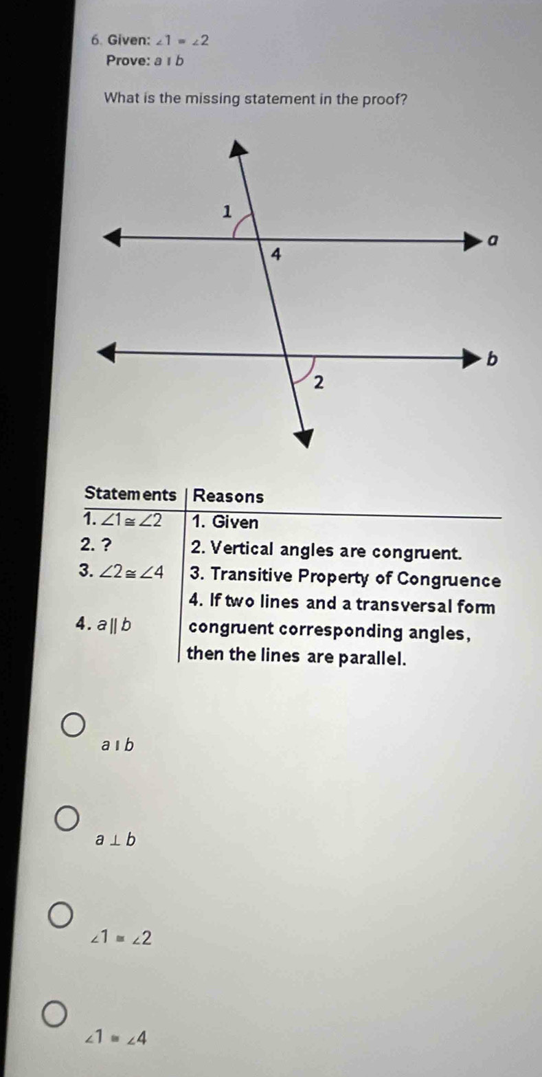 Given: ∠ 1=∠ 2
Prove: aparallel b
What is the missing statement in the proof?
Statem ents Reasons
1. ∠ 1≌ ∠ 2 1. Given
2. ? 2. Vertical angles are congruent.
3. ∠ 2≌ ∠ 4 3. Transitive Property of Congruence
4. If two lines and a transversal form
4. aparallel b congruent corresponding angles,
then the lines are parallel.
aparallel b
a⊥ b
∠ 1≌ ∠ 2
∠ 1≌ ∠ 4