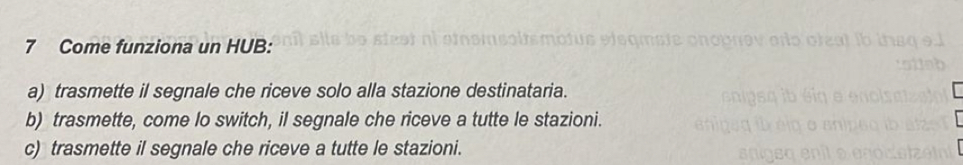 Come funziona un HUB:
a) trasmette il segnale che riceve solo alla stazione destinataria.
b) trasmette, come lo switch, il segnale che riceve a tutte le stazioni.
c) trasmette il segnale che riceve a tutte le stazioni.