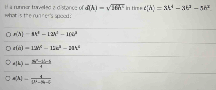 If a runner traveled a distance of d(h)=sqrt(16h^4) in time t(h)=3h^4-3h^3-5h^2. 
what is the runner's speed?
s(h)=8h^6-12h^5-10h^3
s(h)=12h^6-12h^5-20h^4
s(h)= (3h^2-3h-5)/4 
s(h)= 4/3h^2-3h-5 